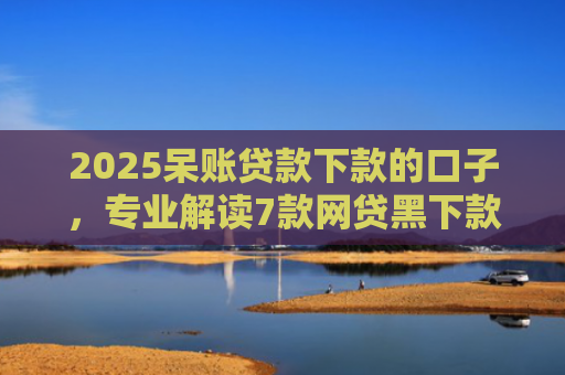 2025呆账贷款下款的口子，专业解读7款网贷黑下款口子网贷之家