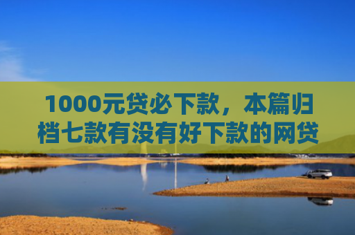 1000元贷必下款，本篇归档七款有没有好下款的网贷口子