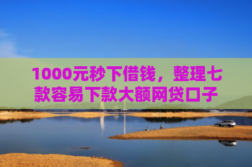 1000元秒下借钱，整理七款容易下款大额网贷口子