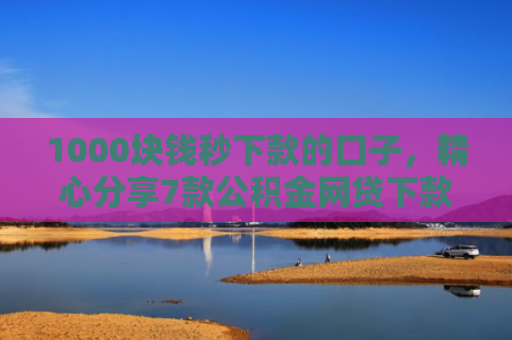 1000块钱秒下款的口子，精心分享7款公积金网贷下款的口子