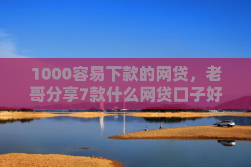 1000容易下款的网贷，老哥分享7款什么网贷口子好下款