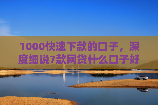 1000快速下款的口子，深度细说7款网贷什么口子好下款