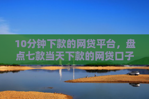 10分钟下款的网贷平台，盘点七款当天下款的网贷口子