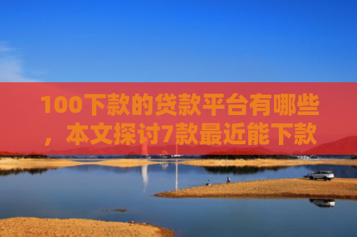 100下款的贷款平台有哪些，本文探讨7款最近能下款的网贷口子