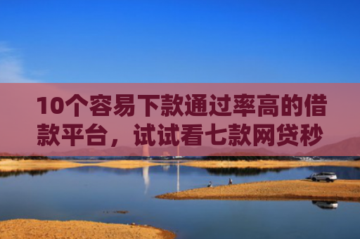 10个容易下款通过率高的借款平台，试试看七款网贷秒拒能下款的口子
