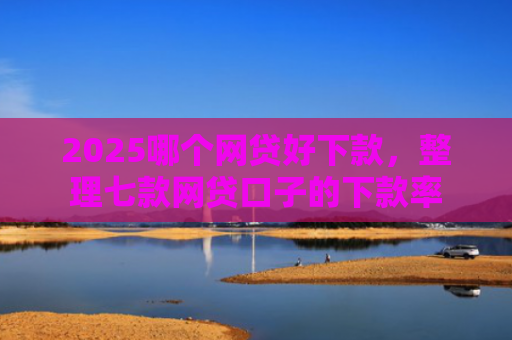 2025哪个网贷好下款，整理七款网贷口子的下款率