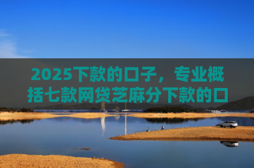 2025下款的口子，专业概括七款网贷芝麻分下款的口子