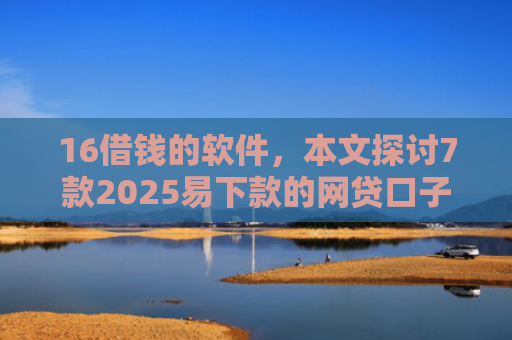 16借钱的软件，本文探讨7款2025易下款的网贷口子