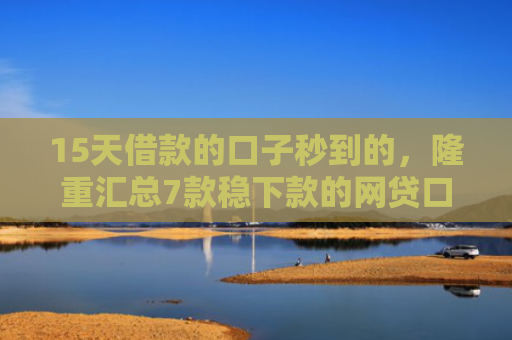 15天借款的口子秒到的，隆重汇总7款稳下款的网贷口子
