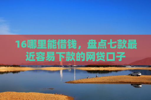16哪里能借钱，盘点七款最近容易下款的网贷口子