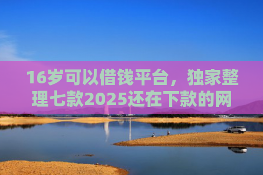 16岁可以借钱平台，独家整理七款2025还在下款的网贷口子
