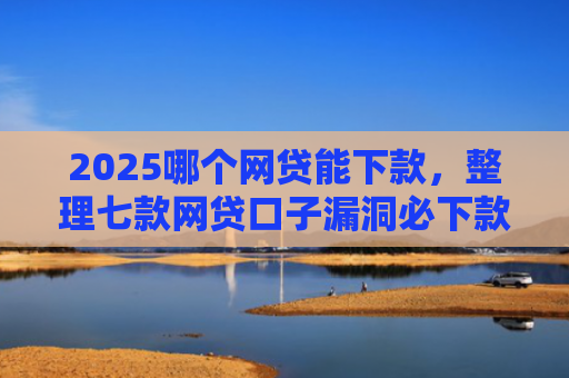 2025哪个网贷能下款，整理七款网贷口子漏洞必下款