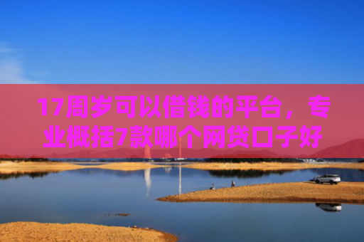 17周岁可以借钱的平台，专业概括7款哪个网贷口子好下款