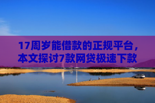 17周岁能借款的正规平台，本文探讨7款网贷极速下款的口子