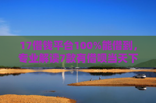 17借钱平台100%能借到，专业解读7款有借呗当天下款的网贷口子