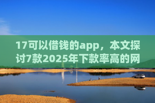 17可以借钱的app，本文探讨7款2025年下款率高的网贷口子