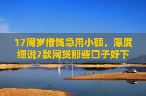 17周岁借钱急用小额，深度细说7款网贷那些口子好下款
