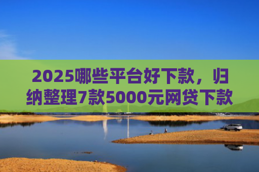 2025哪些平台好下款，归纳整理7款5000元网贷下款口子