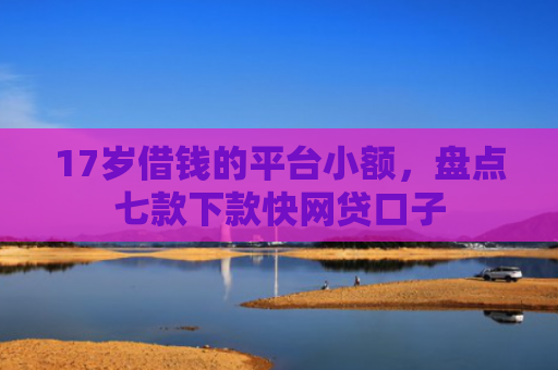 17岁借钱的平台小额，盘点七款下款快网贷口子