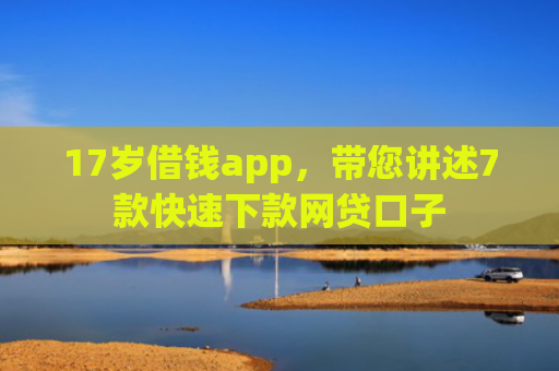 17岁借钱app，带您讲述7款快速下款网贷口子
