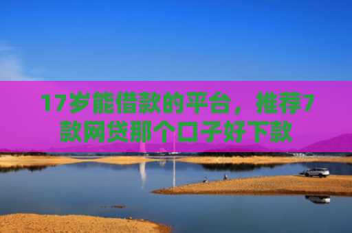 17岁能借款的平台，推荐7款网贷那个口子好下款