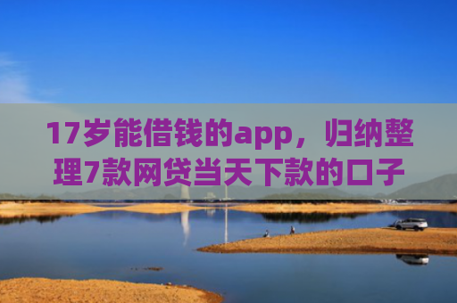 17岁能借钱的app，归纳整理7款网贷当天下款的口子