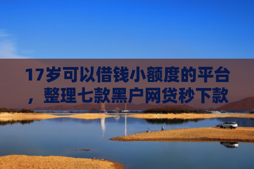 17岁可以借钱小额度的平台，整理七款黑户网贷秒下款的口子