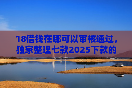 18借钱在哪可以审核通过，独家整理七款2025下款的网贷口子