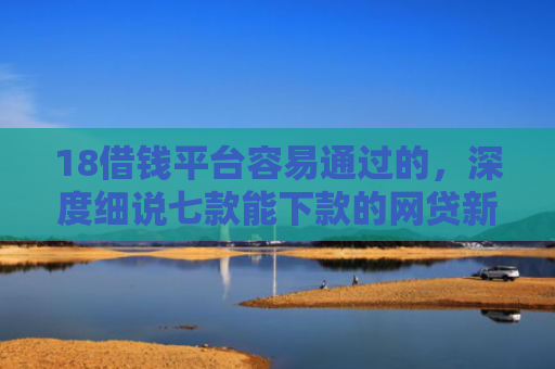 18借钱平台容易通过的，深度细说七款能下款的网贷新口子