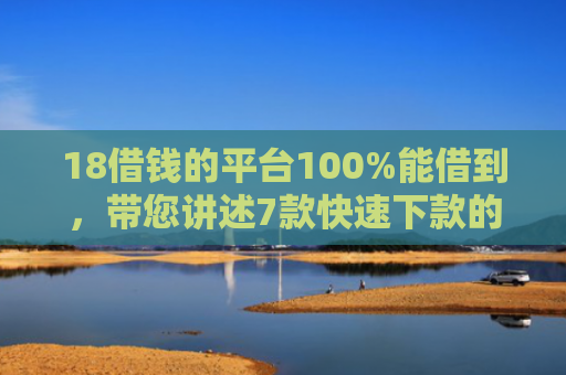 18借钱的平台100%能借到，带您讲述7款快速下款的网贷黑口子