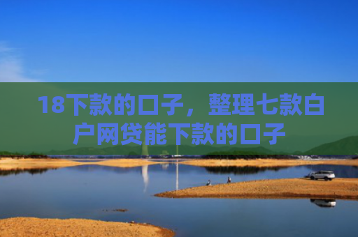18下款的口子，整理七款白户网贷能下款的口子