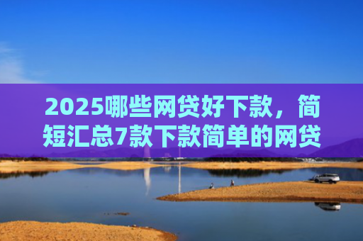 2025哪些网贷好下款，简短汇总7款下款简单的网贷口子
