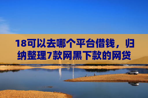 18可以去哪个平台借钱，归纳整理7款网黑下款的网贷口子