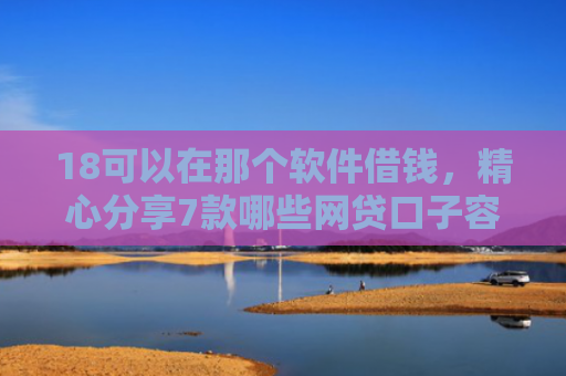 18可以在那个软件借钱，精心分享7款哪些网贷口子容易下款
