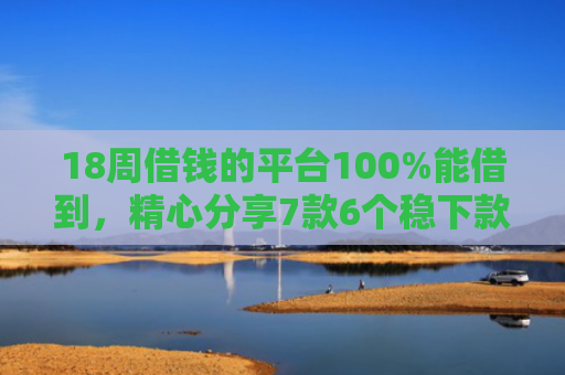 18周借钱的平台100%能借到，精心分享7款6个稳下款网贷口子推荐