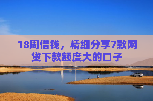 18周借钱，精细分享7款网贷下款额度大的口子