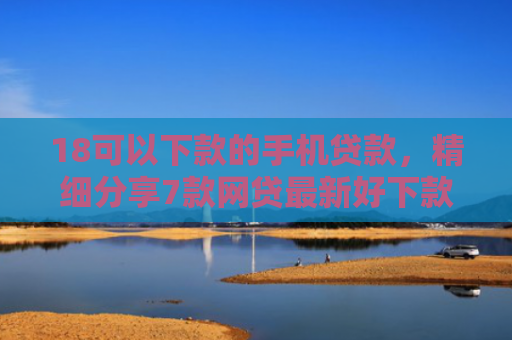 18可以下款的手机贷款，精细分享7款网贷最新好下款口子