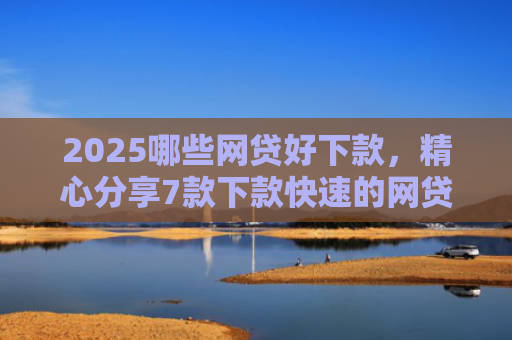 2025哪些网贷好下款，精心分享7款下款快速的网贷口子