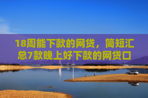 18周能下款的网贷，简短汇总7款晚上好下款的网贷口子