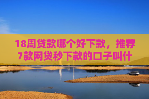 18周贷款哪个好下款，推荐7款网贷秒下款的口子叫什么