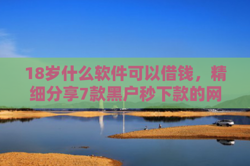 18岁什么软件可以借钱，精细分享7款黑户秒下款的网贷口子