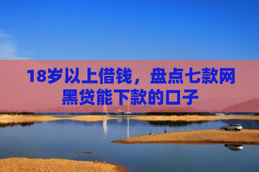 18岁以上借钱，盘点七款网黑贷能下款的口子