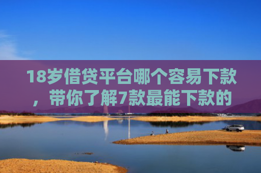 18岁借贷平台哪个容易下款，带你了解7款最能下款的网贷口子
