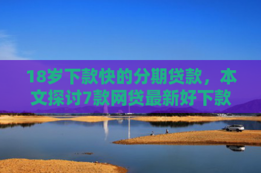 18岁下款快的分期贷款，本文探讨7款网贷最新好下款的口子