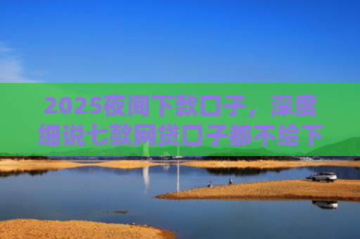 2025夜间下款口子，深度细说七款网贷口子都不给下款了