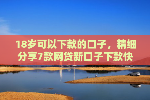 18岁可以下款的口子，精细分享7款网贷新口子下款快