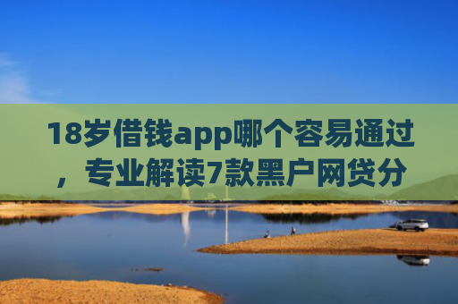 18岁借钱app哪个容易通过，专业解读7款黑户网贷分期下款口子