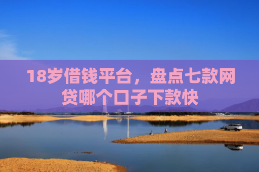18岁借钱平台，盘点七款网贷哪个口子下款快