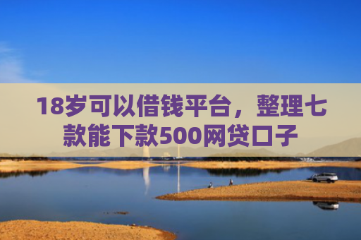 18岁可以借钱平台，整理七款能下款500网贷口子