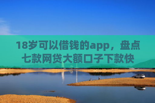 18岁可以借钱的app，盘点七款网贷大额口子下款快